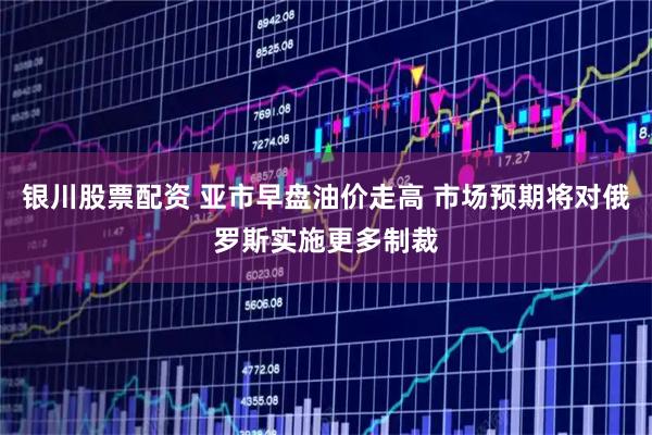 银川股票配资 亚市早盘油价走高 市场预期将对俄罗斯实施更多制裁