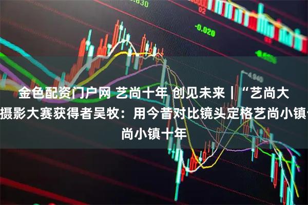 金色配资门户网 艺尚十年 创见未来｜“艺尚大咔”摄影大赛获得者吴牧：用今昔对比镜头定格艺尚小镇十年