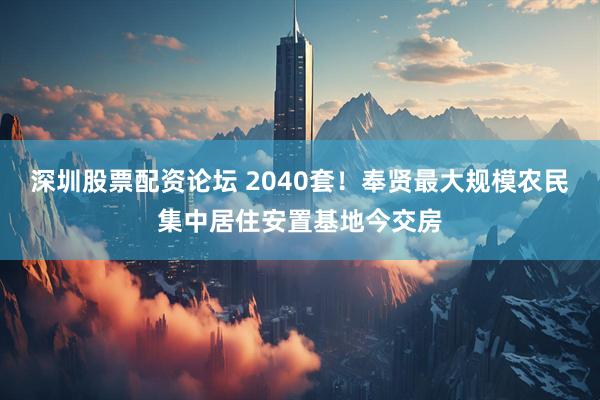 深圳股票配资论坛 2040套！奉贤最大规模农民集中居住安置基地今交房