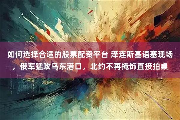 如何选择合适的股票配资平台 泽连斯基语塞现场，俄军猛攻乌东港口，北约不再掩饰直接拍桌