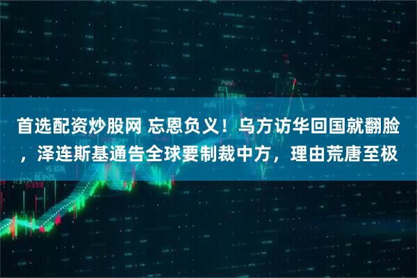 首选配资炒股网 忘恩负义！乌方访华回国就翻脸，泽连斯基通告全球要制裁中方，理由荒唐至极