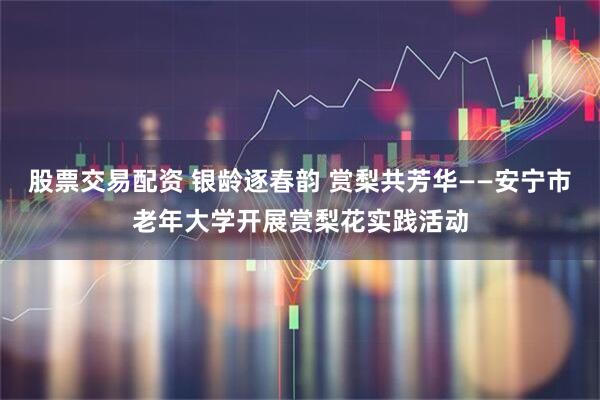 股票交易配资 银龄逐春韵 赏梨共芳华——安宁市老年大学开展赏梨花实践活动