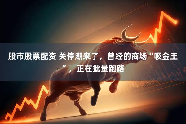 股市股票配资 关停潮来了，曾经的商场“吸金王”，正在批量跑路