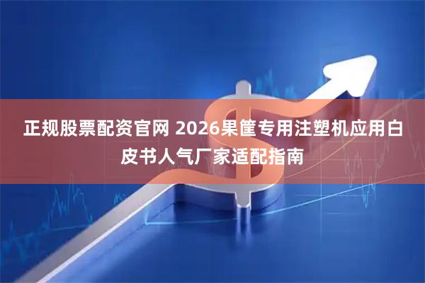 正规股票配资官网 2026果筐专用注塑机应用白皮书人气厂家适配指南