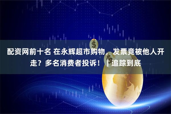 配资网前十名 在永辉超市购物，发票竟被他人开走？多名消费者投诉！｜追踪到底