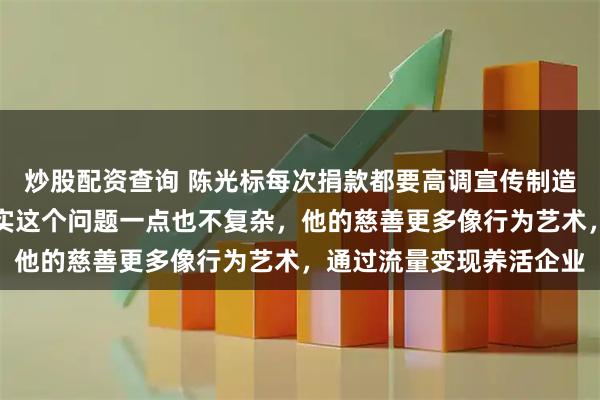炒股配资查询 陈光标每次捐款都要高调宣传制造动静,这是为什么,其实这个问题一点也不复杂,他的慈善更多像行为艺术,通过流量变现养活企业