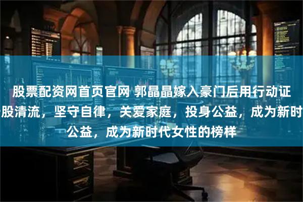 股票配资网首页官网 郭晶晶嫁入豪门后用行动证明了自己是一股清流，坚守自律，关爱家庭，投身公益，成为新时代女性的榜样
