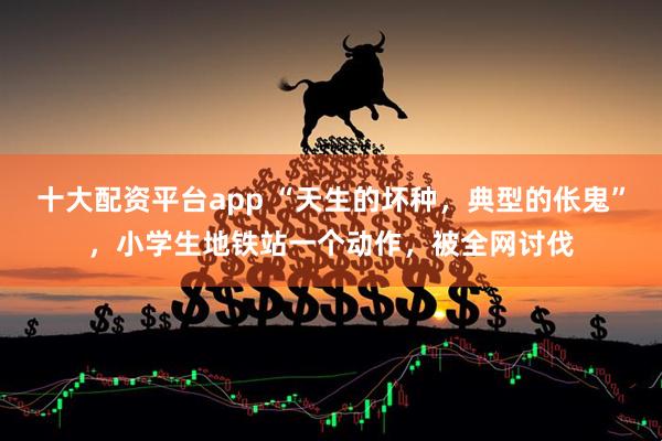 十大配资平台app “天生的坏种，典型的伥鬼”，小学生地铁站一个动作，被全网讨伐
