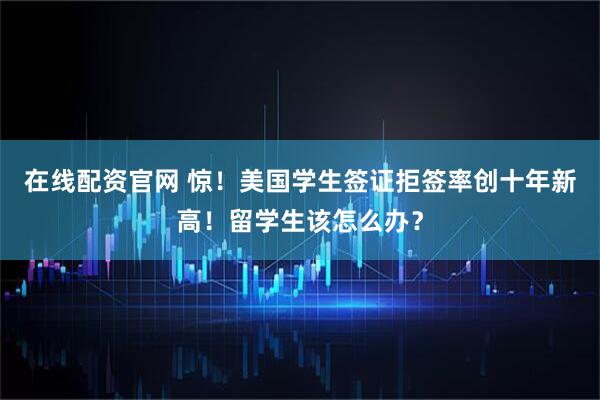 在线配资官网 惊！美国学生签证拒签率创十年新高！留学生该怎么办？