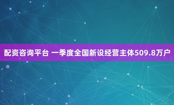配资咨询平台 一季度全国新设经营主体509.8万户