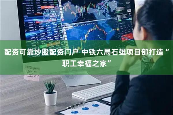 配资可靠炒股配资门户 中铁六局石雄项目部打造“职工幸福之家”