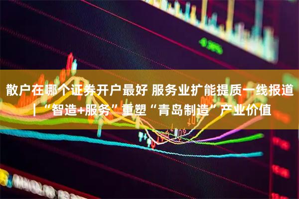散户在哪个证券开户最好 服务业扩能提质一线报道｜“智造+服务”重塑“青岛制造”产业价值