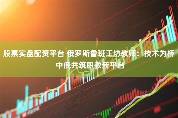 股票实盘配资平台 俄罗斯鲁班工坊教师：技术为桥 中俄共筑职教新平台