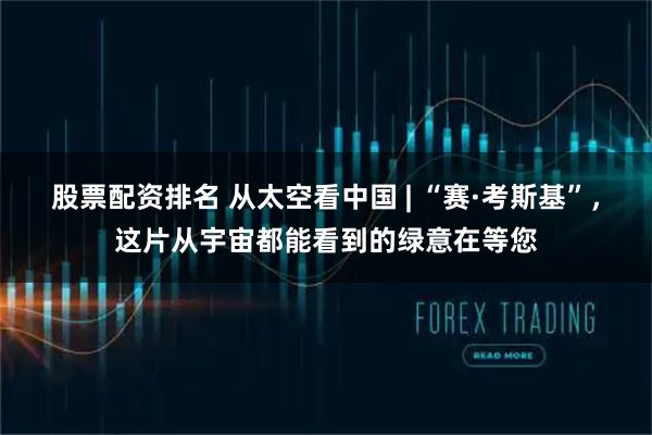 股票配资排名 从太空看中国 | “赛·考斯基”，这片从宇宙都能看到的绿意在等您