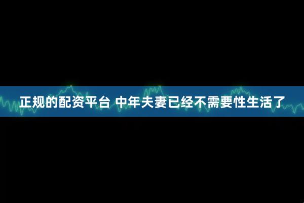 正规的配资平台 中年夫妻已经不需要性生活了