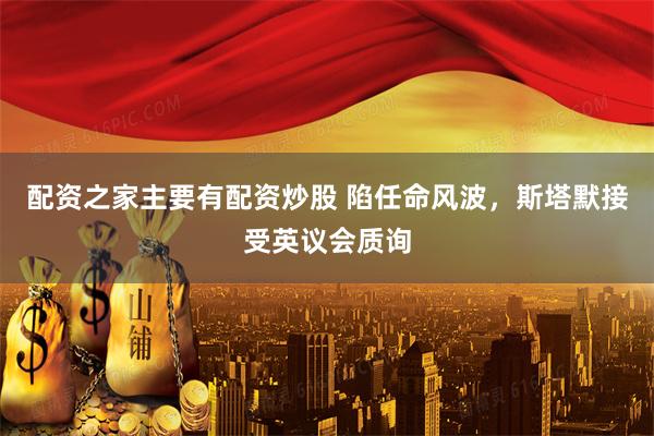 配资之家主要有配资炒股 陷任命风波，斯塔默接受英议会质询