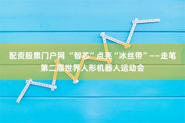 配资股票门户网 “智芯”点亮“冰丝带”——走笔第二届世界人形机器人运动会