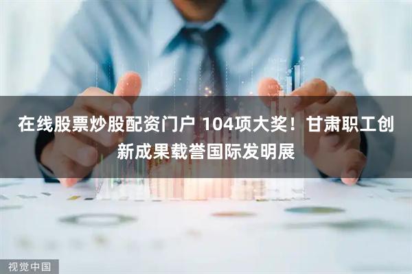 在线股票炒股配资门户 104项大奖！甘肃职工创新成果载誉国际发明展